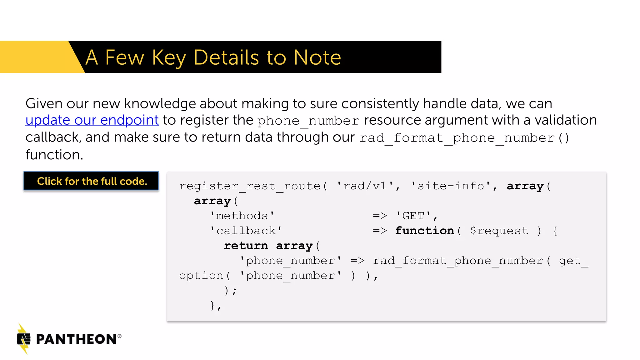 Given our new knowledge about making to sure consistently handle data, we can update our endpoint to register the phone_number resource argument with a validation callback, and make sure to return data through our rad_format_phone_number() function. A Few Key Details to Note register_rest_route( 'rad/v1', 'site-info', array( array( 'methods' => 'GET', 'callback' => function( $request ) { return array( 'phone_number' => rad_format_phone_number( get_ option( 'phone_number' ) ), ); }, Click for the full code. 