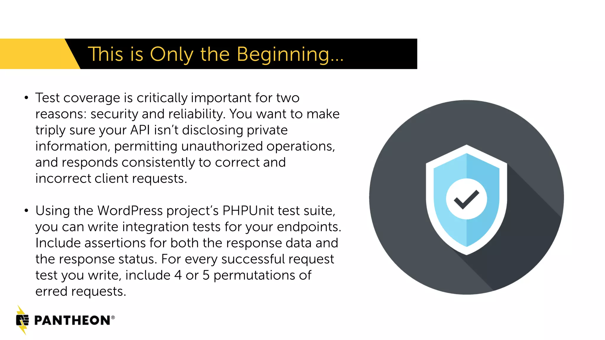 This is Only the Beginning… • Test coverage is critically important for two reasons: security and reliability. You want to make triply sure your API isn’t disclosing private information, permitting unauthorized operations, and responds consistently to correct and incorrect client requests. • Using the WordPress project’s PHPUnit test suite, you can write integration tests for your endpoints. Include assertions for both the response data and the response status. For every successful request test you write, include 4 or 5 permutations of erred requests. 