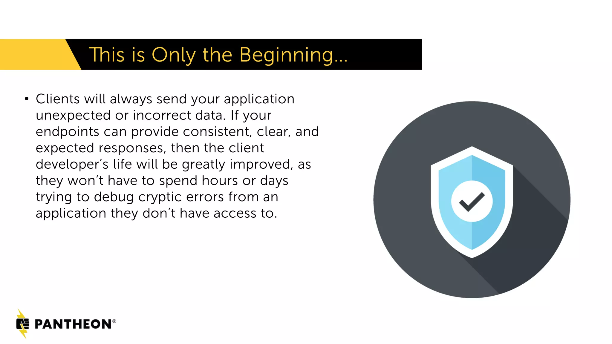 • Clients will always send your application unexpected or incorrect data. If your endpoints can provide consistent, clear, and expected responses, then the client developer’s life will be greatly improved, as they won’t have to spend hours or days trying to debug cryptic errors from an application they don’t have access to. This is Only the Beginning… 