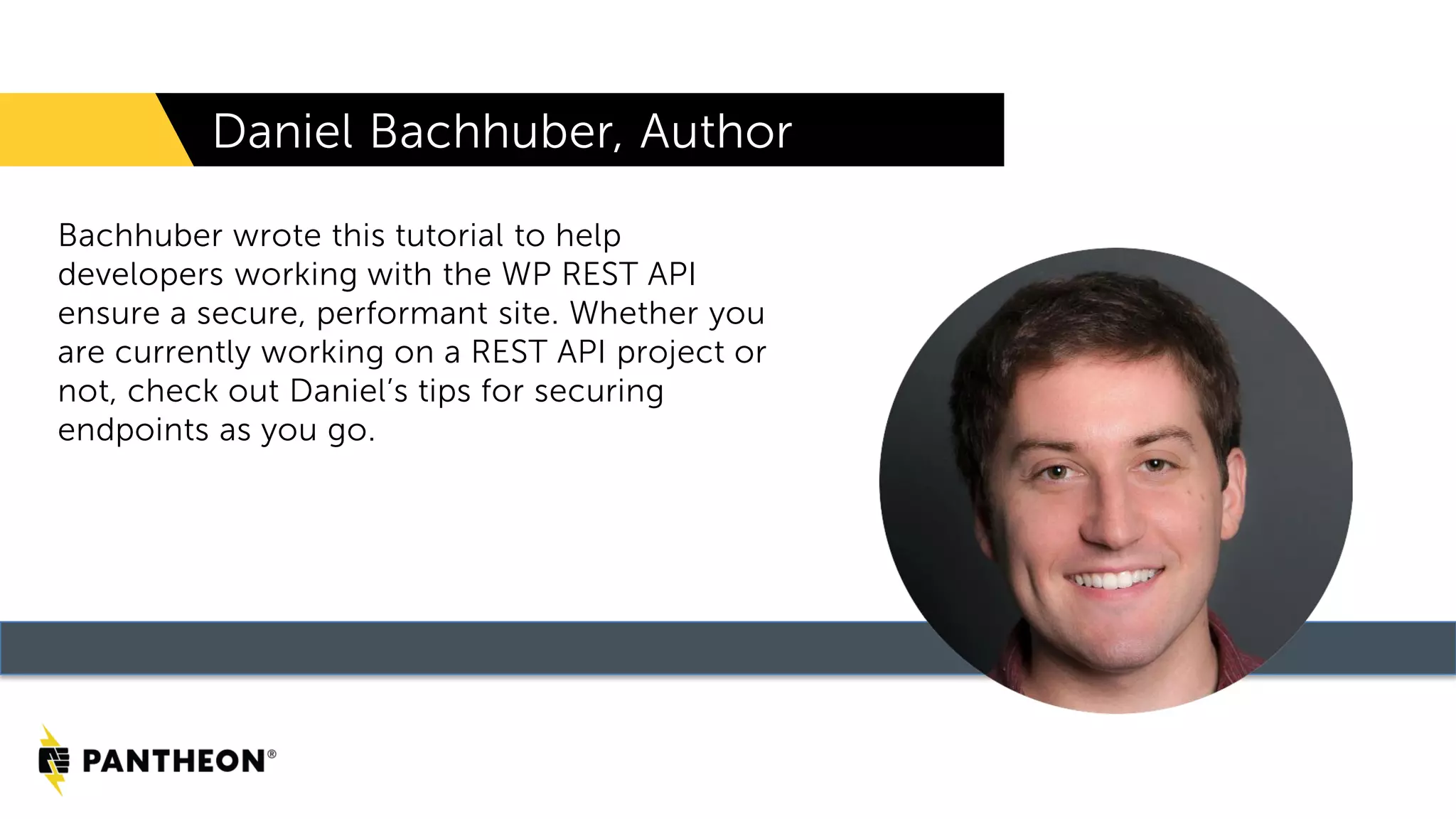 Daniel Bachhuber, Author Bachhuber wrote this tutorial to help developers working with the WP REST API ensure a secure, performant site. Whether you are currently working on a REST API project or not, check out Daniel’s tips for securing endpoints as you go. 