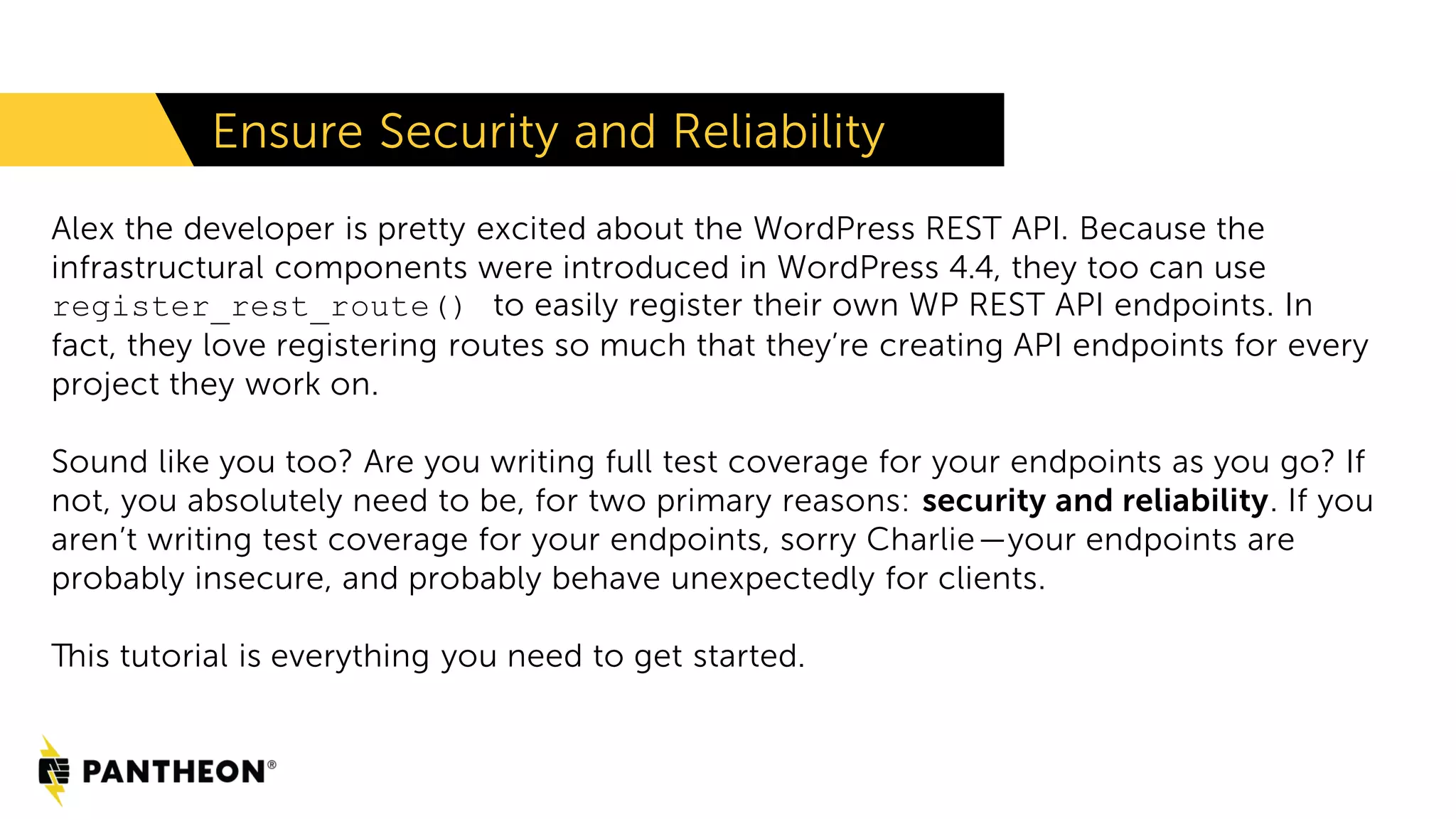 Alex the developer is pretty excited about the WordPress REST API. Because the infrastructural components were introduced in WordPress 4.4, they too can use register_rest_route() to easily register their own WP REST API endpoints. In fact, they love registering routes so much that they’re creating API endpoints for every project they work on. Sound like you too? Are you writing full test coverage for your endpoints as you go? If not, you absolutely need to be, for two primary reasons: security and reliability. If you aren’t writing test coverage for your endpoints, sorry Charlie—your endpoints are probably insecure, and probably behave unexpectedly for clients. This tutorial is everything you need to get started. Ensure Security and Reliability 