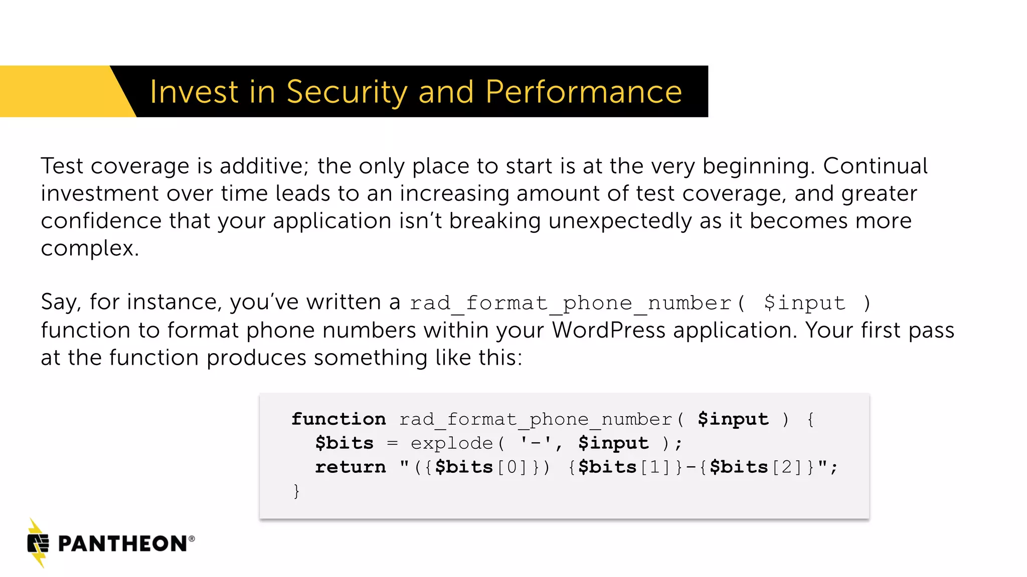 Invest in Security and Performance Test coverage is additive; the only place to start is at the very beginning. Continual investment over time leads to an increasing amount of test coverage, and greater confidence that your application isn’t breaking unexpectedly as it becomes more complex. Say, for instance, you’ve written a rad_format_phone_number( $input ) function to format phone numbers within your WordPress application. Your first pass at the function produces something like this: function rad_format_phone_number( $input ) { $bits = explode( '-', $input ); return "({$bits[0]}) {$bits[1]}-{$bits[2]}"; } 