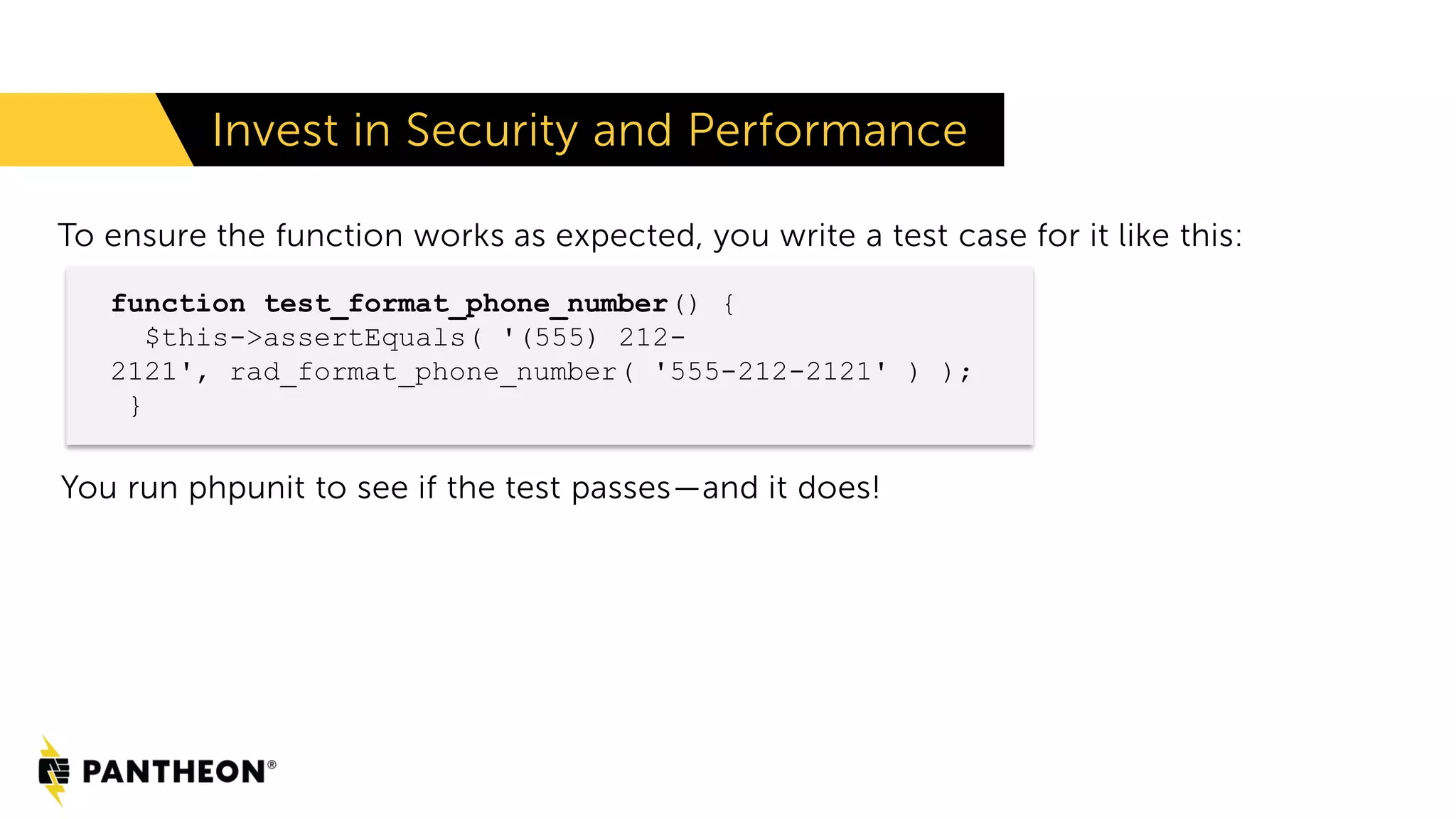 To ensure the function works as expected, you write a test case for it like this: You run phpunit to see if the test passes—and it does! Invest in Security and Performance function test_format_phone_number() { $this->assertEquals( '(555) 212- 2121', rad_format_phone_number( '555-212-2121' ) ); } 