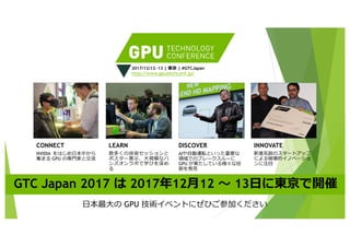 CONNECT
NVIDIA をはじめ⽇本中から
集まる GPU の専⾨家と交流
LEARN
数多くの技術セッションと
ポスター展⽰、⼤規模なハ
ンズオンラボで学びを深め
る
DISCOVER
AIや⾃動運転といった重要な
領域でのブレークスルーに
GPU が果たしている様々な役
割を発⾒
INNOVATE
新進気鋭のスタートアップ
による破壊的イノベーショ
ンに注⽬
⽇本最⼤の GPU 技術イベントにぜひご参加ください
GTC Japan 2017 は 2017年12⽉12 〜 13⽇に東京で開催
2017/12/12~13 | 東京 | #GTCJapan
http://www.gputechconf.jp/
 