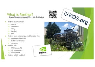 What is Panther?
Powerful Autonomous eNTity High-End Robot
u Panther is acronym of:
u Powerful
u Autonomous
u eNTity
u High-End
u Robot
u Panther is an autonomous mobile robot for:
u Autonomous navigation
u 2D/3D reconstruction
u Interaction
u Panther use:
u NVIDIA Jetson TX2
u ZED stereocamera
u Slamtec LIDAR
u Panther is ROS enabled!
 