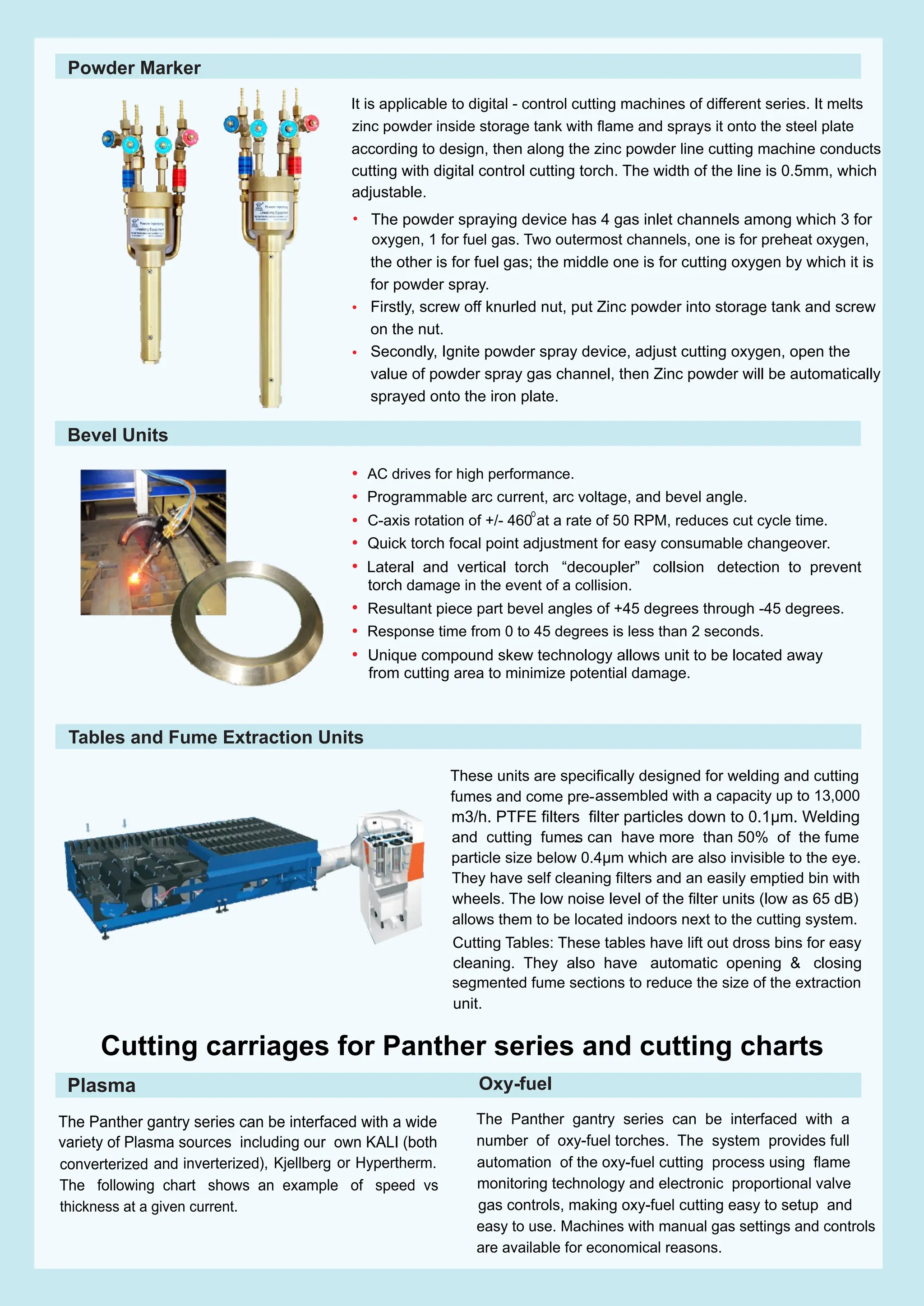 • AC drives for high performance.
Programmable arc current, arc voltage, and bevel angle.
C-axis rotation of +/- 460 at a rate of 50 RPM, reduces cut cycle time.
Quick torch focal point adjustment for easy consumable changeover.
Lateral and vertical torch “decoupler” collsion detection to prevent
torch damage in the event of a collision.
Resultant piece part bevel angles of +45 degrees through -45 degrees.
Response time from 0 to 45 degrees is less than 2 seconds.
Unique compound skew technology allows unit to be located away
from cutting area to minimize potential damage.
•
•
•
•
•
•
•
These units are speciﬁcally designed for welding and cutting
fumes and come pre-
-
assembled with a capacity up to 13,000
m3/h. PTFE ﬁlters ﬁlter particles down to 0.1µm. Welding
and cutting fumes can have more than 50% of the fume
particle size below 0.4µm which are also invisible to the eye.
They have self cleaning ﬁlters and an easily emptied bin with
wheels. The low noise level of the ﬁlter units (low as 65 dB)
allows them to be located indoors next to the cutting system.
Cutting Tables: These tables have lift out dross bins for easy
cleaning. They also have automatic opening & closing
segmented fume sections to reduce the size of the extraction
unit.
The Panther gantry series can be interfaced with a wide
variety of Plasma sources including our own KALI (both
converterized and inverterized), Kjellberg or Hypertherm.
The following chart shows an example of speed vs
thickness at a given current.
The Panther gantry series can be interfaced with a
number of oxy-fuel torches. The system provides full
automation of the oxy-fuel cutting process using ﬂame
monitoring technology and electronic proportional valve
gas controls, making oxy-fuel cutting easy to setup and
easy to use. Machines with manual gas settings and controls
Cutting carriages for Panther series and cutting charts
Bevel Units
Tables and Fume Extraction Units
Oxy-fuel
Plasma
are available for economical reasons.
Powder Marker
It is applicable to digital - control cutting machines of different series. It melts
zinc powder inside storage tank with ﬂame and sprays it onto the steel plate
according to design, then along the zinc powder line cutting machine conducts
cutting with digital control cutting torch. The width of the line is 0.5mm, which
adjustable.
The powder spraying device has 4 gas inlet channels among which 3 for
oxygen, 1 for fuel gas. Two outermost channels, one is for preheat oxygen,
the other is for fuel gas; the middle one is for cutting oxygen by which it is
•
for powder spray.
Firstly, screw off knurled nut, put Zinc powder into storage tank and screw
•
on the nut.
• Secondly, Ignite powder spray device, adjust cutting oxygen, open the
value of powder spray gas channel, then Zinc powder will be automatically
sprayed onto the iron plate.
 