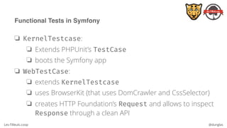 Les-Tilleuls.coop @dunglas
Functional Tests in Symfony
❏ KernelTestcase:
❏ Extends PHPUnit’s TestCase
❏ boots the Symfony app
❏ WebTestCase:
❏ extends KernelTestcase
❏ uses BrowserKit (that uses DomCrawler and CssSelector)
❏ creates HTTP Foundation’s Request and allows to inspect
Response through a clean API
 