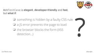 Les-Tilleuls.coop @dunglas
WebTestCase is elegant, developer-friendly and fast, 
but what if:
❏ something is hidden by a faulty CSS rule
❏ a JS error prevents the page to load
❏ the browser blocks the form (XSS
detection…) ?
 
