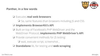 Les-Tilleuls.coop @dunglas
Panther, in a few words
❏ Executes real web browsers
❏ So, same features than browsers including JS and CSS
❏ Implements BrowserKit’s API
❏ Built on top of Facebook’s PHP WebDriver and the
WebDriver Protocol, implements PHP WebDriver’s API
❏ Provide convenient methods for JS testing:
❏ wait, execute script, screenshot…
❏ Standalone lib, for testing and web scraping
 