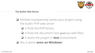 Les-Tilleuls.coop @dunglas
The Builtin Web Server
❏ Panther transparently serves your project using
the builtin PHP web server
❏ it finds the PHP binary
❏ it finds the document root (public/ with Flex)
❏ it starts the project in test environment
❏ Yes, it works even on Windows!
 