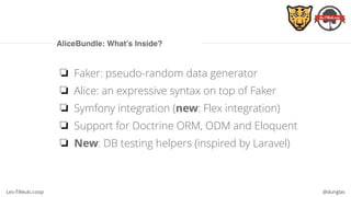 Les-Tilleuls.coop @dunglas
AliceBundle: What’s Inside?
❏ Faker: pseudo-random data generator
❏ Alice: an expressive syntax on top of Faker
❏ Symfony integration (new: Flex integration)
❏ Support for Doctrine ORM, ODM and Eloquent
❏ New: DB testing helpers (inspired by Laravel)
 