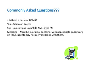 Commonly Asked Questions???
• Is there a nurse at DRMS?
Yes –Rebeccah Keeton
She is on campus from 9:30 AM – 2:30 PM
Medicine – Must be in original container with appropriate paperwork
on file. Students may not carry medicine with them.
 