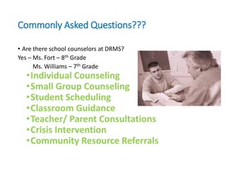 Commonly Asked Questions???
• Are there school counselors at DRMS?
Yes – Ms. Fort – 8th Grade
Ms. Williams – 7th Grade
•Individual Counseling
•Small Group Counseling
•Student Scheduling
•Classroom Guidance
•Teacher/ Parent Consultations
•Crisis Intervention
•Community Resource Referrals
 