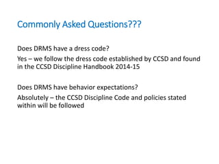 Commonly Asked Questions???
Does DRMS have a dress code?
Yes – we follow the dress code established by CCSD and found
in the CCSD Discipline Handbook 2014-15
Does DRMS have behavior expectations?
Absolutely – the CCSD Discipline Code and policies stated
within will be followed
 