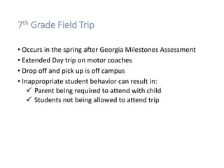 7th Grade Field Trip
• Occurs in the spring after Georgia Milestones Assessment
• Extended Day trip on motor coaches
• Drop off and pick up is off campus
• Inappropriate student behavior can result in:
 Parent being required to attend with child
 Students not being allowed to attend trip
 
