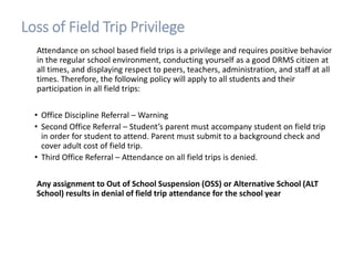Loss of Field Trip Privilege
Attendance on school based field trips is a privilege and requires positive behavior
in the regular school environment, conducting yourself as a good DRMS citizen at
all times, and displaying respect to peers, teachers, administration, and staff at all
times. Therefore, the following policy will apply to all students and their
participation in all field trips:
• Office Discipline Referral – Warning
• Second Office Referral – Student’s parent must accompany student on field trip
in order for student to attend. Parent must submit to a background check and
cover adult cost of field trip.
• Third Office Referral – Attendance on all field trips is denied.
Any assignment to Out of School Suspension (OSS) or Alternative School (ALT
School) results in denial of field trip attendance for the school year
 