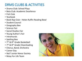 DRMS CLUBS & ACTIVITIES
• Drama Club: School Plays
• Beta Club: Academic Excellence
• Fish Club
• Yearbook
• Book Rap Club – Helen Ruffin Reading Bowl
• Student Council
• Geography Bee
• Science Fair
• Social Studies Fair
• Young Author’s Fair
• Intramurals
• Spelling Bee
• 7th & 8th Grade Basketball
• 7th & 8th Grade Cheerleading
• Chorus, Band, Orchestra
• Career Day
• Nat’l Junior Honor Society
• Relay For Life Team
 