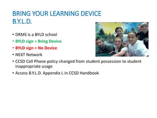 BRING YOUR LEARNING DEVICE
B.Y.L.D.
• DRMS is a BYLD school
• BYLD sign = Bring Device
• BYLD sign = No Device
• NEXT Network
• CCSD Cell Phone policy changed from student possession to student
inappropriate usage
• Access B.Y.L.D. Appendix L in CCSD Handbook
 