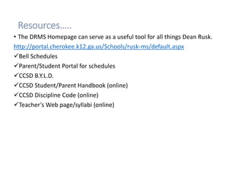 Resources…..
• The DRMS Homepage can serve as a useful tool for all things Dean Rusk.
http://portal.cherokee.k12.ga.us/Schools/rusk-ms/default.aspx
Bell Schedules
Parent/Student Portal for schedules
CCSD B.Y.L.D.
CCSD Student/Parent Handbook (online)
CCSD Discipline Code (online)
Teacher’s Web page/syllabi (online)
 