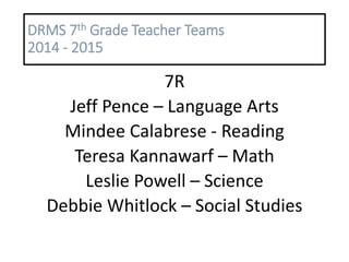 DRMS 7th Grade Teacher Teams
2014 - 2015
7R
Jeff Pence – Language Arts
Mindee Calabrese - Reading
Teresa Kannawarf – Math
Leslie Powell – Science
Debbie Whitlock – Social Studies
 