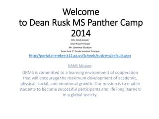 Welcome
to Dean Rusk MS Panther Camp
2014Mrs. Cindy Cooper
Dean Rusk Principal
Mr. Lawrence Gluckson
Dean Rusk 7th Grade Assistant Principal
http://portal.cherokee.k12.ga.us/Schools/rusk-ms/default.aspx
DRMS Mission:
DRMS is committed to a learning environment of cooperation
that will encourage the maximum development of academic,
physical, social, and emotional growth. Our mission is to enable
students to become successful participants and life long learners
in a global society.
 