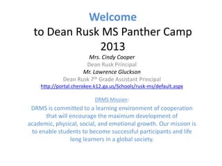 Welcome
to Dean Rusk MS Panther Camp
2013
Mrs. Cindy Cooper
Dean Rusk Principal
Mr. Lawrence Gluckson
Dean Rusk 7th Grade Assistant Principal
http://portal.cherokee.k12.ga.us/Schools/rusk-ms/default.aspx
DRMS Mission:
DRMS is committed to a learning environment of cooperation
that will encourage the maximum development of
academic, physical, social, and emotional growth. Our mission is
to enable students to become successful participants and life
long learners in a global society.
 