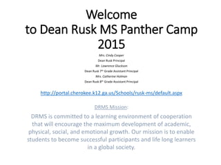 Welcome
to Dean Rusk MS Panther Camp
2015
Mrs. Cindy Cooper
Dean Rusk Principal
Mr. Lawrence Gluckson
Dean Rusk 7th Grade Assistant Principal
Mrs. Catherine Holman
Dean Rusk 8th Grade Assistant Principal
http://portal.cherokee.k12.ga.us/Schools/rusk-ms/default.aspx
DRMS Mission:
DRMS is committed to a learning environment of cooperation
that will encourage the maximum development of academic,
physical, social, and emotional growth. Our mission is to enable
students to become successful participants and life long learners
in a global society.
 