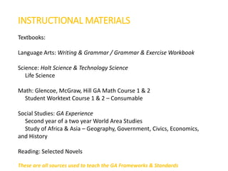 INSTRUCTIONAL MATERIALS
Textbooks:
Language Arts: Writing & Grammar / Grammar & Exercise Workbook
Science: Holt Science & Technology Science
Life Science
Math: Glencoe, McGraw, Hill GA Math Course 1 & 2
Student Worktext Course 1 & 2 – Consumable
Social Studies: GA Experience
Second year of a two year World Area Studies
Study of Africa & Asia – Geography, Government, Civics, Economics,
and History
Reading: Selected Novels
These are all sources used to teach the GA Frameworks & Standards
 