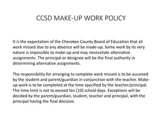 CCSD MAKE-UP WORK POLICY
It is the expectation of the Cherokee County Board of Education that all
work missed due to any absence will be made-up. Some work by its very
nature is impossible to make-up and may necessitate alternative
assignments. The principal or designee will be the final authority in
determining alternative assignments.
The responsibility for arranging to complete work missed is to be assumed
by the student and parent/guardian in conjunction with the teacher. Make-
up work is to be completed at the time specified by the teacher/principal.
The time limit is not to exceed ten (10) school days. Exceptions will be
decided by the parent/guardian, student, teacher and principal, with the
principal having the final decision.
 