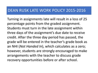 DEAN RUSK LATE WORK POLICY 2015-2016
Turning in assignments late will result in a loss of 25
percentage points from the graded assignment.
Students must turn in the late assignment within
three days of the assignment’s due date to receive
credit. After the three day period has passed, the
grade will be entered in the teacher’s grade book as
an NHI (Not Handed In), which calculates as a zero;
however, students are strongly encouraged to make
arrangements with the teacher to discuss grade
recovery opportunities before or after school.
 