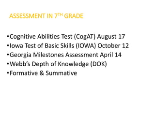 ASSESSMENT IN 7TH GRADE
•Cognitive Abilities Test (CogAT) August 17
•Iowa Test of Basic Skills (IOWA) October 12
•Georgia Milestones Assessment April 14
•Webb’s Depth of Knowledge (DOK)
•Formative & Summative
 