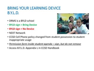 BRING YOUR LEARNING DEVICE
B.Y.L.D.
• DRMS is a BYLD school
• BYLD sign = Bring Device
• BYLD sign = No Device
• NEXT Network
• CCSD Cell Phone policy changed from student possession to student
inappropriate usage
• Permission form inside student agenda – sign, but do not remove
• Access B.Y.L.D. Appendix L in CCSD Handbook
 