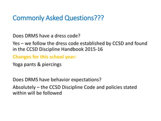 Commonly Asked Questions???
Does DRMS have a dress code?
Yes – we follow the dress code established by CCSD and found
in the CCSD Discipline Handbook 2015-16
Changes for this school year:
Yoga pants & piercings
Does DRMS have behavior expectations?
Absolutely – the CCSD Discipline Code and policies stated
within will be followed
 