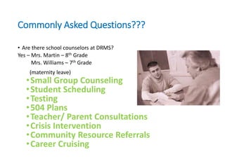 Commonly Asked Questions???
• Are there school counselors at DRMS?
Yes – Mrs. Martin – 8th Grade
Mrs. Williams – 7th Grade
(maternity leave)
•Small Group Counseling
•Student Scheduling
•Testing
•504 Plans
•Teacher/ Parent Consultations
•Crisis Intervention
•Community Resource Referrals
•Career Cruising
 
