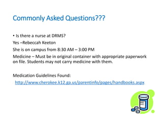 Commonly Asked Questions???
• Is there a nurse at DRMS?
Yes –Rebeccah Keeton
She is on campus from 8:30 AM – 3:00 PM
Medicine – Must be in original container with appropriate paperwork
on file. Students may not carry medicine with them.
Medication Guidelines Found:
http://www.cherokee.k12.ga.us/parentinfo/pages/handbooks.aspx
 