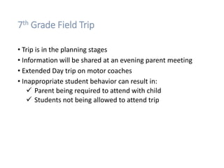 7th Grade Field Trip
• Trip is in the planning stages
• Information will be shared at an evening parent meeting
• Extended Day trip on motor coaches
• Inappropriate student behavior can result in:
 Parent being required to attend with child
 Students not being allowed to attend trip
 