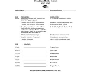 Dean Rusk Middle School
2015-2016
Student Name: __________________________________ Homeroom Teacher: __________________
DATE INSTRUCTIONS INFORMATION
8/3/15 If applicable, complete, sign and return the CCSD First Day Information (Coupons)
2nd
, 4th
, & 5th
pages in packet
Complete, sign and return individual form Emergency Info for Early Dismissal Form
Complete, sign and return individual form Student Health Needs ID Form
Complete, sign and return individual form Student Profile/Data Verification Sheet
(Make corrections, additions and/or deletions
of information on this form. Place an X on the line
next to names of people you list on this form who
are allowed to check your student out.)
If Applicable, Complete and Sign Extra Food Sales Permission Form
Complete and return if interested School Council Nomination Form
Complete and Return GA DOE Parent Occupational Survey
DATE SIGNATURE
09/1/15 _________________________________ Progress Report
10/16/15 _________________________________ Report Card
11/11/15 _________________________________ Progress Report
01/8/16 _________________________________ Report Card
02/5/16 _________________________________ Progress Report
03/23/16 _________________________________ Report Card
04/25/16 _________________________________ Progress Report
The final report card will be mailed home in June 2016.
 