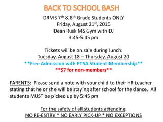 DRMS 7th & 8th Grade Students ONLY
Friday, August 21st, 2015
Dean Rusk MS Gym with DJ
3:45-5:45 pm
Tickets will be on sale during lunch:
Tuesday, August 18 – Thursday, August 20
**Free Admission with PTSA Student Membership**
**$7 for non-members**
PARENTS: Please send a note with your child to their HR teacher
stating that he or she will be staying after school for the dance. All
students MUST be picked up by 5:45 pm
For the safety of all students attending:
NO RE-ENTRY * NO EARLY PICK-UP * NO EXCEPTIONS
 