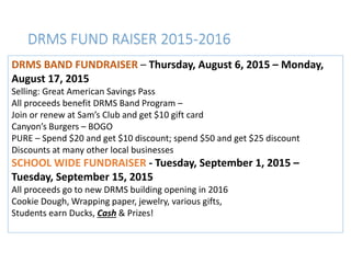 DRMS FUND RAISER 2015-2016
DRMS BAND FUNDRAISER – Thursday, August 6, 2015 – Monday,
August 17, 2015
Selling: Great American Savings Pass
All proceeds benefit DRMS Band Program –
Join or renew at Sam’s Club and get $10 gift card
Canyon’s Burgers – BOGO
PURE – Spend $20 and get $10 discount; spend $50 and get $25 discount
Discounts at many other local businesses
SCHOOL WIDE FUNDRAISER - Tuesday, September 1, 2015 –
Tuesday, September 15, 2015
All proceeds go to new DRMS building opening in 2016
Cookie Dough, Wrapping paper, jewelry, various gifts,
Students earn Ducks, Cash & Prizes!
 