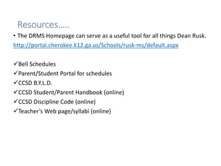 Resources…..
• The DRMS Homepage can serve as a useful tool for all things Dean Rusk.
http://portal.cherokee.k12.ga.us/Schools/rusk-ms/default.aspx
Bell Schedules
Parent/Student Portal for schedules
CCSD B.Y.L.D.
CCSD Student/Parent Handbook (online)
CCSD Discipline Code (online)
Teacher’s Web page/syllabi (online)
 