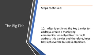 The Big Fish
Steps continued:
10. After identifying the key barrier to
address, create a marketing
communications objective that will
address this barrier and therefore, help
best achieve the business objective.
 
