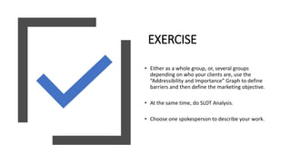 EXERCISE
• Either as a whole group, or, several groups
depending on who your clients are, use the
“Addressibility and Importance” Graph to define
barriers and then define the marketing objective.
• At the same time, do SLOT Analysis.
• Choose one spokesperson to describe your work.
 