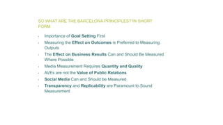 SO WHAT ARE THE BARCELONA PRINCIPLES? IN SHORT
FORM
• Importance of Goal Setting First
• Measuring the Effect on Outcomes is Preferred to Measuring
Outputs
• The Effect on Business Results Can and Should Be Measured
Where Possible
• Media Measurement Requires Quantity and Quality
• AVEs are not the Value of Public Relations
• Social Media Can and Should be Measured
• Transparency and Replicability are Paramount to Sound
Measurement
 