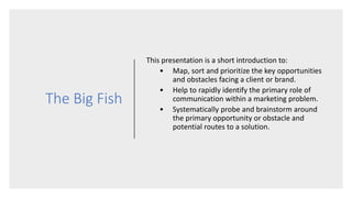 The Big Fish
This presentation is a short introduction to:
• Map, sort and prioritize the key opportunities
and obstacles facing a client or brand.
• Help to rapidly identify the primary role of
communication within a marketing problem.
• Systematically probe and brainstorm around
the primary opportunity or obstacle and
potential routes to a solution.
 