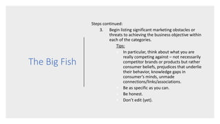 The Big Fish
Steps continued:
3. Begin listing significant marketing obstacles or
threats to achieving the business objective within
each of the categories.
Tips:
• In particular, think about what you are
really competing against – not necessarily
competitor brands or products but rather
consumer beliefs, prejudices that underlie
their behavior, knowledge gaps in
consumer’s minds, unmade
connections/links/associations.
• Be as specific as you can.
• Be honest.
• Don’t edit (yet).
 