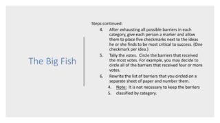 The Big Fish
Steps continued:
4. After exhausting all possible barriers in each
category, give each person a marker and allow
them to place five checkmarks next to the ideas
he or she finds to be most critical to success. (One
checkmark per idea.)
5. Tally the votes. Circle the barriers that received
the most votes. For example, you may decide to
circle all of the barriers that received four or more
votes.
6. Rewrite the list of barriers that you circled on a
separate sheet of paper and number them.
4. Note: It is not necessary to keep the barriers
5. classified by category.
 