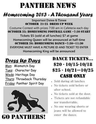 Panther news
Homecoming 2013 - A Thousand Years
Important Dates & Times
October 21-25 Dress up week
Costume Contest with prizes 7:00 am in Cafeteria each day
October 25: Homecoming Football GAME –7:30 start
Tickets $5 (sold at all lunches) $7 at game
Homecoming Queen will be announced at half-time
October 26: HOMECOMING DANCE—7:30—11:30
EVERYONE MUST HAVE A PICTURE ID AND TICKET TO ENTER
Homecoming King will be announced
GO PANTHERS!
Dress Up Days
Mon: Mismatch Day
Tues: Character Day
Weds: Heritage Day
Thurs: Throwback Thursday
Friday: Panther Spirit Day
Dance tickets…
$20 - 10/15-10/18
$25 - 10/21—10/25
Cash only
 Sold during all lunches
 No tickets sold before or
after school.
 No tickets sold at the door.
 Tickets are not refundable
nor transferrable.
 No one wearing shorts or
jeans will be allowed to
enter the dance.
 