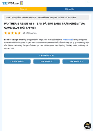 Home » Hướng dẫn » Panther’s Reign W88 – Bạn đã sẵn sàng trải nghiệm tựa game slot mới tại w88
PANTHER’S REIGN W88 – BẠN ĐÃ SẴN SÀNG TRẢI NGHIỆM TỰA
GAME SLOT MỚI TẠI W88
5/5 - (1 bình chọn)
Panther’s Reign W88 một tựa game slot được phát hành bởi Qtech và nhà cái W88 là một tựa game
được nhiều anh em game thủ yêu thích bởi âm thanh và hình ảnh rất bắt mắt cùng với tỷ lệ trả thưởng hấp
dẫn. Nếu anh em cùng đang muốn tham gia chơi tại tựa game này hãy cùng W88hey khám phá trong bài
viết này nhé!
LINK DESKTOP
LINK MOBILE 1 LINK MOBILE 2 LINK MOBILE 3
Đăng ký Đăng nhập
 