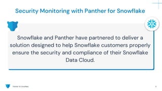 Panther for Snowflake 6
Security Monitoring with Panther for Snowflake
Snowflake and Panther have partnered to deliver a
solution designed to help Snowflake customers properly
ensure the security and compliance of their Snowflake
Data Cloud.
 