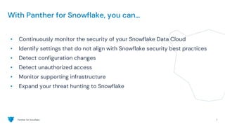 Panther for Snowflake 7
With Panther for Snowflake, you can…
• Continuously monitor the security of your Snowflake Data Cloud
• Identify settings that do not align with Snowflake security best practices
• Detect configuration changes
• Detect unauthorized access
• Monitor supporting infrastructure
• Expand your threat hunting to Snowflake
 
